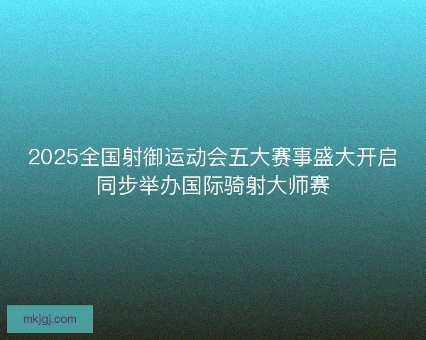 2025全国射御运动会五大赛事盛大开启同步举办国际骑射大师赛